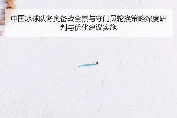 中国冰球队冬奥备战全景与守门员轮换策略深度研判与优化建议实施