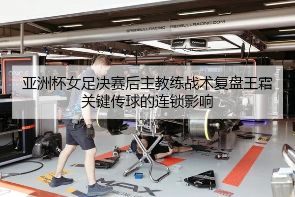 亚洲杯女足决赛后主教练战术复盘王霜关键传球的连锁影响